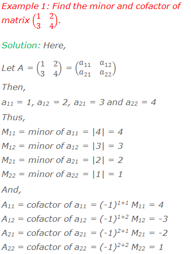 Example 1: Find the minor and cofactor of matrix (■(1&2@3&4)). Solution: Here, Let A = (■(1&2@3&4)) = (■(a_11&a_12@a_21&a_22 ))  Then,  a11 = 1, a12 = 2, a21 = 3 and a22 = 4 Thus, M11 = minor of a11 = |4| = 4 M12 = minor of a12 = |3| = 3 M21 = minor of a21 = |2| = 2 M22 = minor of a22 = |1| = 1 And, A11 = cofactor of a11 = (-1)1+1 M11 = 4 A12 = cofactor of a12 = (-1)1+2 M12 = -3 A21 = cofactor of a21 = (-1)2+1 M21 = -2 A22 = cofactor of a22 = (-1)2+2 M22 = 1