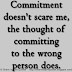 Commitment doesn't scare me, the thought of committing to the wrong person does. 