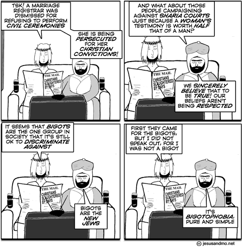 Tsk! A marriage registrar was dismissed for refusing to perform civil ceremonies.
She is being persecuted for her christian convictions:

And what about those people campaigning against sharia courts just because a woman's testimony is worth half that of a man?
We sincerely believe that to be true! Our beliefs aren't being respected.

It seems that bigots are the one group in society that it's still ok to discriminate against.
Bigots are the new jews.

First they came for the bigots, but I did not speak out for I was not a bigot.
It's bigotophobia, pure and simple.