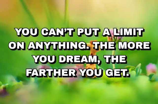 You can’t put a limit on anything. The more you dream, the farther you get.