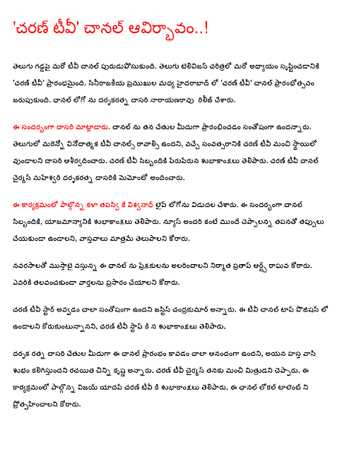  'Charan TV' channel emergence ..! Chechen soil puruduposukundi another TV channel. Telugu create another chapter in the history of television, "Charan TV 'began. Sinirajakiya in Hyderabad between the 'Charan TV' channel was opened. Dasari Narayana Rao was the release of the channel logo. Rao spoke on the occasion. Happy with his hands over the opening of the channel, he said. English more entertaining TV channels that come next year, Charan TV Rao blessed to have a good level. Charan TV crews greeted peruperuna. Charan TV channel presented to the chairman of the Maheshwari darsakaratna dasariki memonto. The program was launched in the art hermit K. Vishwanath Live logo. On this occasion, the channel staff, management wished. News from the mistakes of everyone in the quest to stay ahead of the ceppalanna, only fair to the facts. Mustabai navarasalato the producer of the channel Pratap Arts Raghava asked to entertain the audience. Talavancakunda who wanted to broadcast news.  Charan was very happy to become a TV star said Justice candrakumar. The TV channel wanted to stay in the top position, Charan was greeted on the TV staff.  Director Ratna Rao was very happy to hand over to the beginning of the channel, dude, good luck in his hand, said that the writer Chinni Krishna. The chairman said that his good friend Charan TV. Vijay Yadav said Charan wishes to participate in this program on TV. The channel wanted to promote local talent.