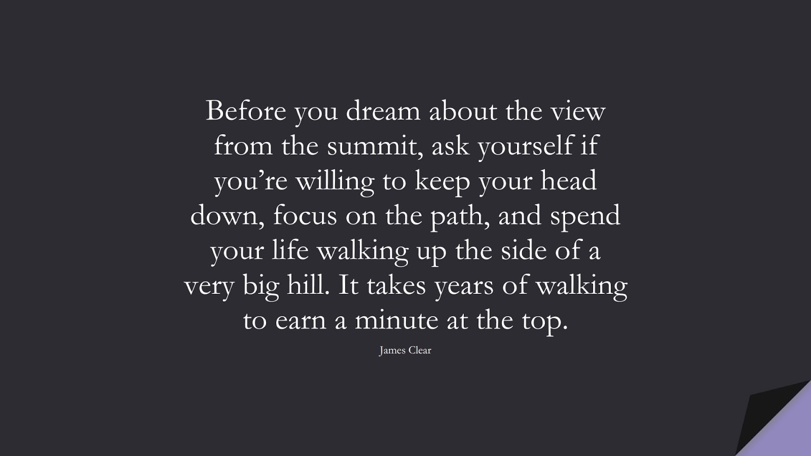 Before you dream about the view from the summit, ask yourself if you’re willing to keep your head down, focus on the path, and spend your life walking up the side of a very big hill. It takes years of walking to earn a minute at the top. (James Clear);  #PerseveranceQuotes