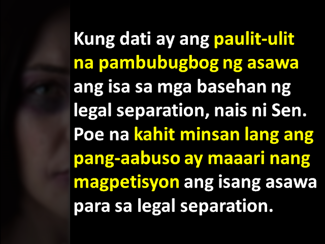 Former presidential aspirant Senator Grace Poe has filed a bill that seeks to amend the Family Code of the Philippines and update the grounds for legal separation- to include physical violence. When she was campaigning for the country's top post, Sen. Poe commented on strengthening the Legal Separation Article of the Family Code of the Philippines.  Senate Bill No. 1366 is titled an “Act expanding the grounds for legal separation, amending for the purpose Article 55 of the Family Code of the Philippines.”  Sen. Poe said “As it stands now, the provision requires repeated physical violence or grossly abusive conduct in order to justify a legal separation.”   “The wording is problematic because, first, the abuse must be repeated, putting the life of the victim at risk; and second, it does not recognize sexual abuse which is what usually happens in the privacy of homes,” Senator Poe added. According to Sen. Poe, under the current Civil Code, any physical violence less than an attempt on the life of the other spouse is not a ground for legal separation. This is the main purpose for introducing the new Senate Bill. Sen. Poe wants the reduce this requirement. In her proposed bill, the physical abuse need not be repetetive, nor should it be due to an attempt on life. This means "A husband who physically manhandles his wife every time he is drunk without intent to kill" will be a ground for legal separation. Currently, the Philippines has no Divorce Law. But a very similar effect can be achieved via either annulment or legal separation. As annulments tend to be very expensive and takes a longtime for a finality of decision, many resort to legal separation.  But what is the difference between Annulment, Divorce and Legal Separation? Watch this video to find out. Going back to the existing law, here are the criteria for filing legal separation: Repeated physical violence or grossly abusive conduct directed against the petitioner, a common child, or a child of the petitioner; Physical violence or moral pressure to compel the petitioner to change religious or political affiliation; Attempt of respondent to corrupt or induce the petitioner, a common child, or a child of the petitioner, to engage in prostitution, or connivance in such corruption or inducement; Final judgment sentencing the respondent to imprisonment of more than six years, even if pardoned; Drug addiction or habitual alcoholism of the respondent; Lesbianism or homosexuality of the respondent; Contracting by the respondent of a subsequent bigamous marriage, whether in the Philippines or abroad; Sexual infidelity or perversion; Attempt by the respondent against the life of the petitioner; or Abandonment of petitioner by respondent without justifiable cause for more than one year.