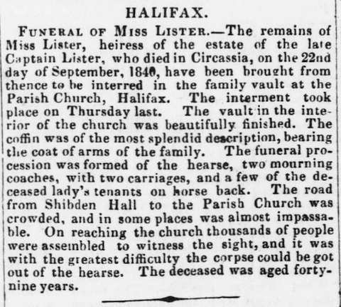 Funeral of Miss Lister. The remains of Miss Lister, heiress of the estate of the late Captain Lister, who died in Circassia, on teh 22nd day of September, 1840, have been brought from thence to be interred in the family vault at the Parish Church, Halifax. The interment took place on Thursday last. The vault in the interior of the church was beautifully finished. The coffin was of the most splendid description, bearing the coat of arms of the family. The funeral procession was formed of the hearse, two mourning coaches, with two carriages, and a few of the deceased lady's tenants on horse back. The road from Shibden Hall to the Parish Church was crowded, and in some places was almost impassable. On reaching the church thousands of people were assembled to witness the sight, and it was with the greatest difficulty the corpse could be got out of the hearse. The deceased was aged forty-nine years.