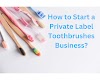 How to Start a Private Label Toothbrushes Business?