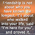 Friendship is not about who you have known the longest. It’s about who walked into your life, said “I’m here for you”, and proved it.