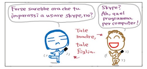 Forse sarebbe ora che tu imparassi a usare skype, no? Skype? Ah, quel programma per computer! Tale madre, tale figlia.