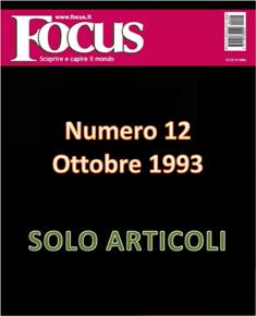 Focus. Scoprire e capire il mondo 12 - Ottobre 1993 | ISSN 1122-3308 | TRUE PDF | Mensile | Scienza | Attualità | Tecnologia | Spazio
Focus rivista di taglio divulgativo, si prefigge di «mettere a fuoco» il mondo della scienza e l'attualità, da cui appunto il nome «focus», che in latino significa mettere a fuoco, riferito a lenti. Focus pubblica articoli di scienza, di problematiche sociali e periodicamente realizza sondaggi di opinione su temi attuali. Inoltre periodicamente vengono pubblicati articoli di storia, salute, approfondimenti, tecnologia, sport, animali, natura, spazio e comportamento.