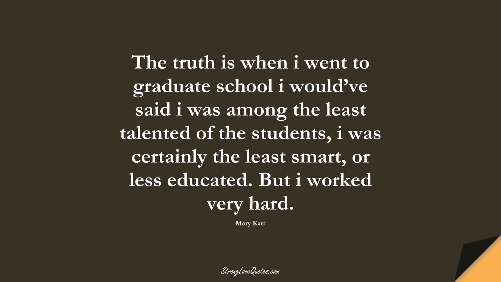 The truth is when i went to graduate school i would’ve said i was among the least talented of the students, i was certainly the least smart, or less educated. But i worked very hard. (Mary Karr);  #EducationQuotes