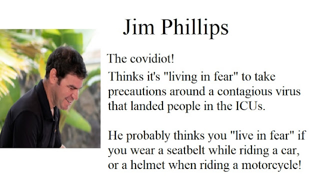 Jim Phillips, the covidiot. Thinks it's living in fear to take precautions around a contagious virus that landed people in the ICU's. He probably thinks you live in fear if you wear a seatbelt while riding a car, or a helmet when riding a motorcycle.