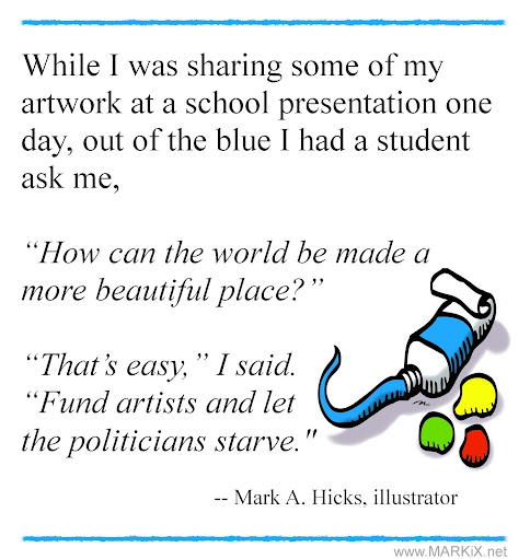 While I was sharing some of my artwork at a school presentation one day, out of the blue I had a student ask me,   “How can the world be made a more beautiful place?”   “That’s easy,” I said. “Fund artists and let the politicians starve."     -- Mark A. Hicks, illustrator, www.MARKiX.net