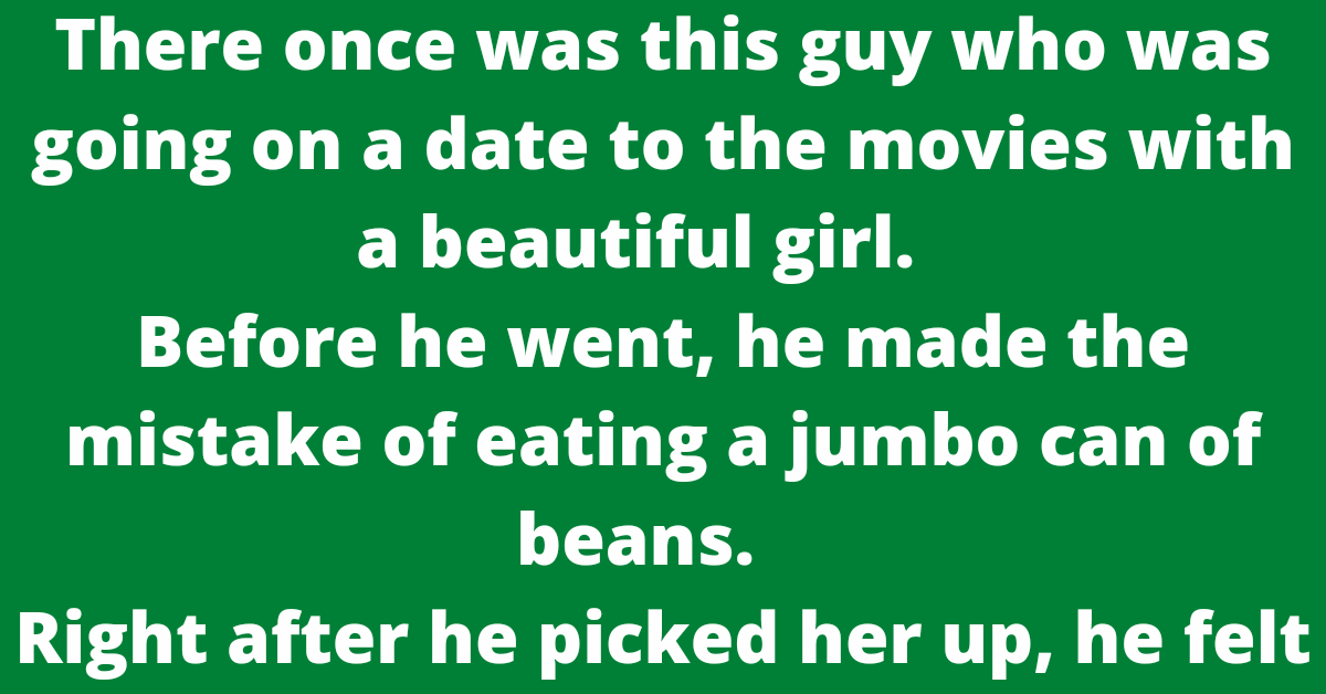 There once was this guy who was going on a date to the movies with a beautiful girl.       Before he went, he made the mistake of eating a jumbo can of beans.       Right after he picked her up, he felt the need to fart, but he figured he could wait until they got to the movies.