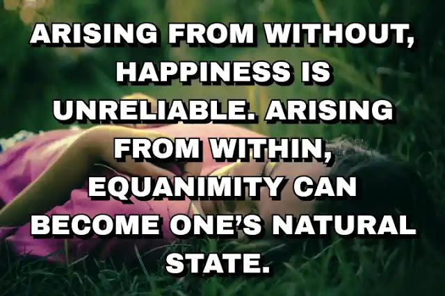 Arising from without, happiness is unreliable. Arising from within, equanimity can become one’s natural state.
