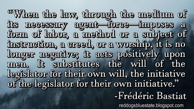 “[W]hen the law, through the medium of its necessary agent—force—imposes a form of labor, a method or a subject of instruction, a creed, or a worship, it is no longer negative; it acts positively upon men. It substitutes the will of the legislator for their own will, the initiative of the legislator for their own initiative.” -Frédéric Bastiat