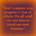 Don't compare your progress with that of others. We all need our own time to travel our own distance.