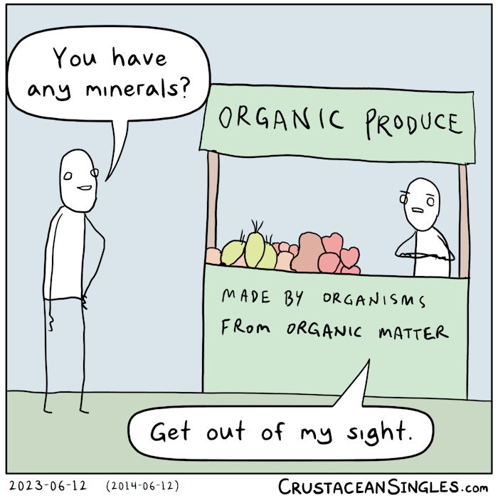 A person approaches a little market stall bearing the top sign "Organic Produce" and the bottom sign "Made by organisms from organic matter". The person asks the shop keeper, "You have any minerals?" The shop keeper glares and says, "Get out of my sight."