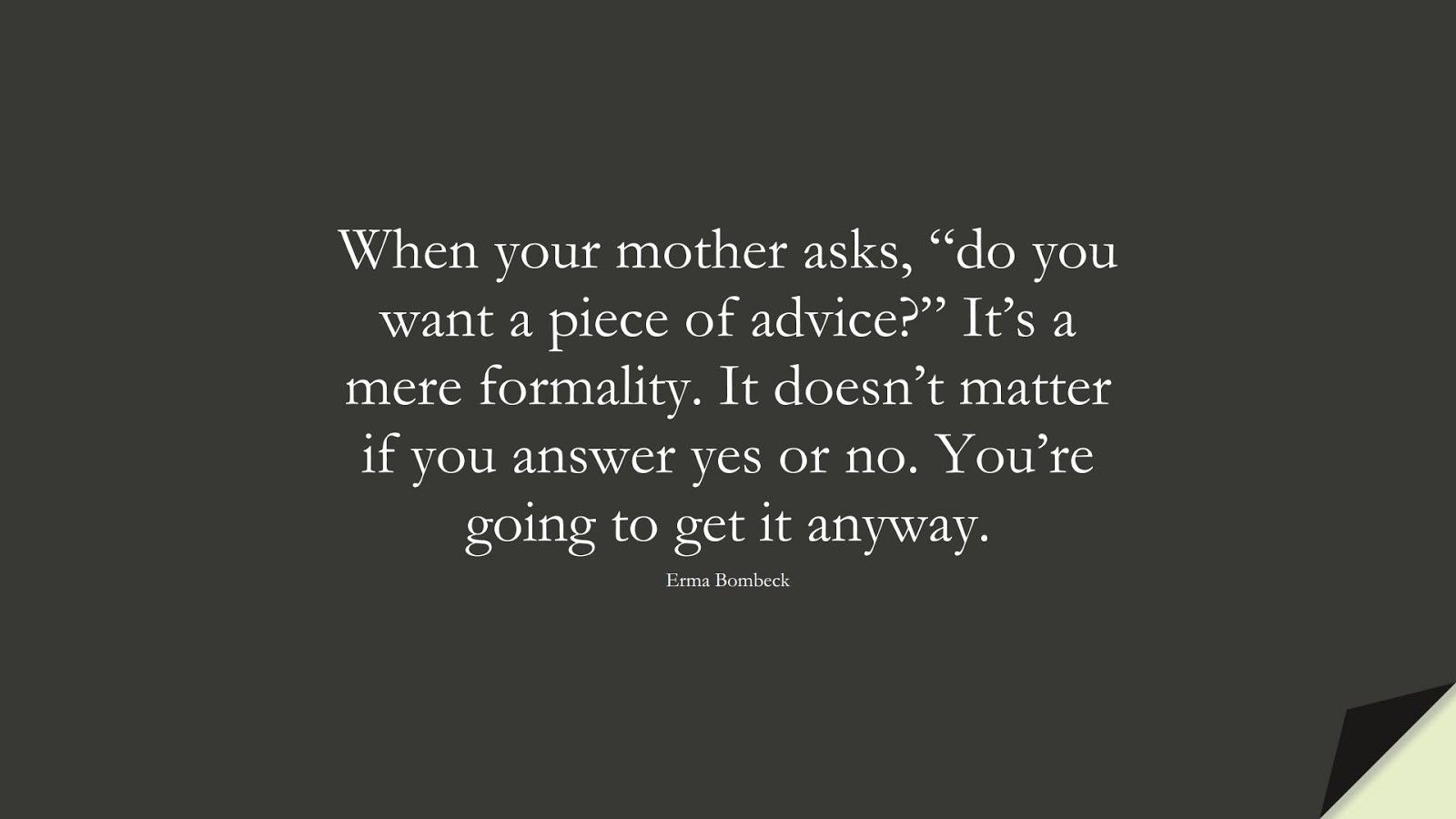 When your mother asks, “do you want a piece of advice?” It’s a mere formality. It doesn’t matter if you answer yes or no. You’re going to get it anyway. (Erma Bombeck);  #FamilyQuotes