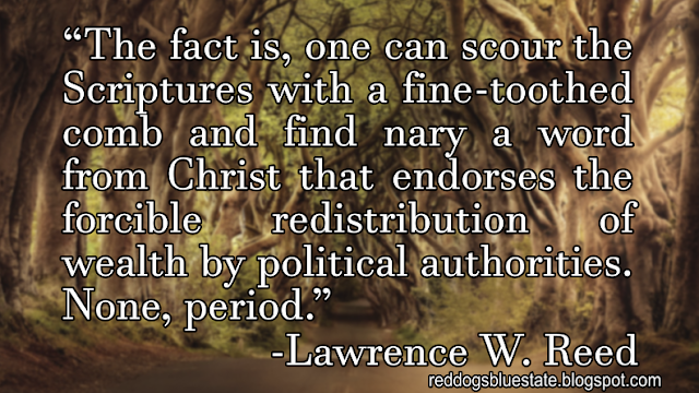 “The fact is, one can scour the Scriptures with a fine-toothed comb and find nary a word from Christ that endorses the forcible redistribution of wealth by political authorities. None, period.” -Lawrence W. Reed