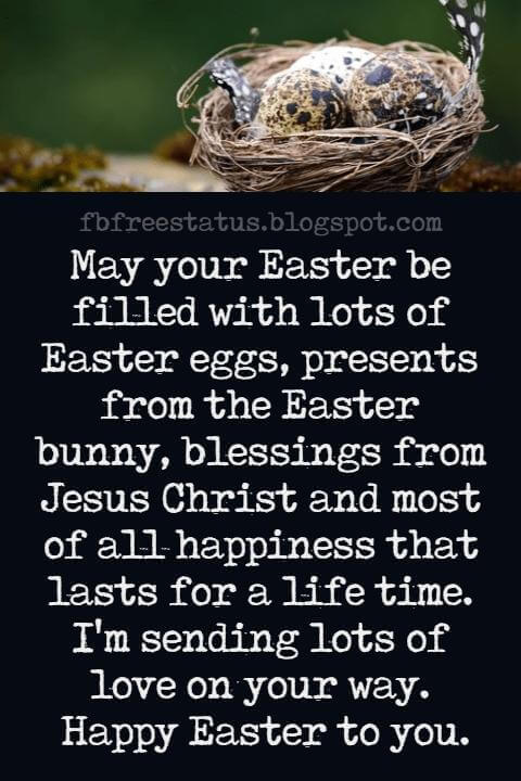 Happy Easter Messages, May your Easter be filled with lots of Easter eggs, presents from the Easter bunny, blessings from Jesus Christ and most of all happiness that lasts for a life time. I'm sending lots of love on your way. Happy Easter to you.