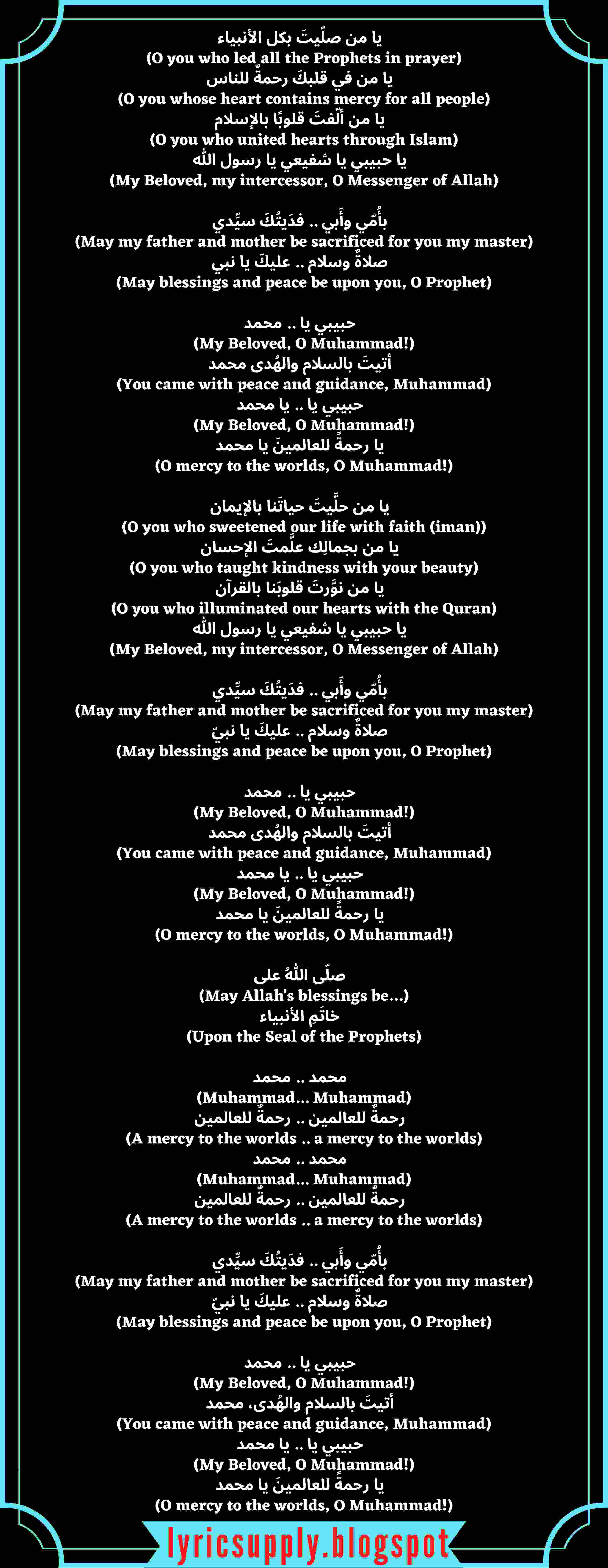 يا من صلّيتَ بكل الأنبياء   (O you who led all the Prophets in prayer) يا من في قلبكَ رحمةٌ للناس   (O you whose heart contains mercy for all people) يا من ألّفتَ قلوبًا بالإسلام   (O you who united hearts through Islam) يا حبيبي يا شفيعي يا رسول الله   (My Beloved, my intercessor, O Messenger of Allah)   بأُمّي وأَبي .. فدَيتُكَ سيِّدي   (May my father and mother be sacrificed for you my master) صلاةٌ وسلام .. عليكَ يا نبي   (May blessings and peace be upon you, O Prophet)   حبيبي يا .. محمد   (My Beloved, O Muhammad!) أتيتَ بالسلام والهُدى محمد   (You came with peace and guidance, Muhammad) حبيبي يا .. يا محمد   (My Beloved, O Muhammad!) يا رحمةً للعالمينَ يا محمد   (O mercy to the worlds, O Muhammad!)  يا من حلَّيتَ حياتَنا بالإيمان   (O you who sweetened our life with faith (iman)) يا من بجمالِك علَّمتَ الإحسان   (O you who taught kindness with your beauty) يا من نوَّرتَ قلوبَنا بالقرآن   (O you who illuminated our hearts with the Quran) يا حبيبي يا شفيعي يا رسول الله   (My Beloved, my intercessor, O Messenger of Allah)   بأُمّي وأَبي .. فدَيتُكَ سيِّدي   (May my father and mother be sacrificed for you my master) صلاةٌ وسلام .. عليكَ يا نبيّ   (May blessings and peace be upon you, O Prophet)   حبيبي يا .. محمد   (My Beloved, O Muhammad!) أتيتَ بالسلام والهُدى محمد   (You came with peace and guidance, Muhammad) حبيبي يا .. يا محمد   (My Beloved, O Muhammad!) يا رحمةً للعالمينَ يا محمد   (O mercy to the worlds, O Muhammad!)  صلّى اللهُ على   (May Allah's blessings be…) خاتَمِ الأنبياء   (Upon the Seal of the Prophets)   محمد .. محمد   (Muhammad... Muhammad) رحمةٌ للعالمين .. رحمةٌ للعالمين   (A mercy to the worlds .. a mercy to the worlds) محمد .. محمد   (Muhammad... Muhammad) رحمةٌ للعالمين .. رحمةٌ للعالمين   (A mercy to the worlds .. a mercy to the worlds)   بأُمّي وأَبي .. فدَيتُكَ سيِّدي   (May my father and mother be sacrificed for you my master) صلاةٌ وسلام .. عليكَ يا نبيّ   (May blessings and peace be upon you, O Prophet)   حبيبي يا .. محمد   (My Beloved, O Muhammad!) أتيتَ بالسلام والهُدى، محمد   (You came with peace and guidance, Muhammad) حبيبي يا .. يا محمد   (My Beloved, O Muhammad!) يا رحمةً للعالمينَ يا محمد   (O mercy to the worlds, O Muhammad!)