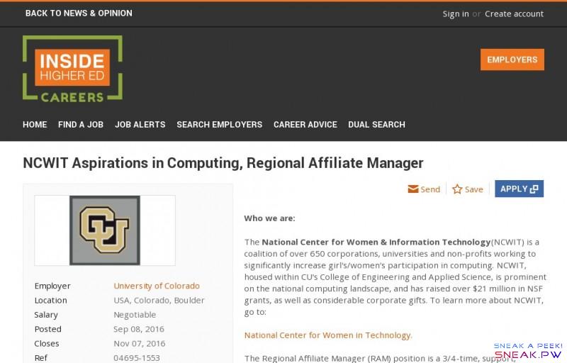         NCWIT Aspirations in Computing, Regional Affiliate Manager job with University of Colorado | 1265803             var _sf_startpt=(new Date()).getTime()                                                                         Skip to main content                      Skip to main menu               Skip to user menu               Sign in  or      Create account            Employers                             Home     Find a job     Job alerts     Search employers     Career Advice     Dual Search     Inside Higher Ed for iPhone     Inside Higher Ed on Google Play™     Back to News & Opinion                          NCWIT Aspirations in Computing, Regional Affiliate Manager                           Employer        University of Colorado       Location  USA, Colorado, Boulder     Salary  Negotiable     Posted    Sep 08, 2016      Closes  Nov 07, 2016     Ref  04695-1553     Contact  University        of     Faculty Jobs     Education      Employment Type     Full Time      Institution Type     Four-Year Institution                        Send                           Save     You need to   sign in or   create an account to save            Apply       Who we are:     The National Center for Women & Information Technology (NCWIT) is a coalition of over 650 corporations, universities and non-profits working to significantly increase girl's/women's participation in computing. NCWIT, housed within CU's College of Engineering and Applied Science, is prominent on the national computing landscape, and has raised over $21 million in NSF grants, as well as considerable corporate gifts. To learn more about NCWIT, go to:        National Center for Women in Technology.     The Regional Affiliate Manager (RAM) position is a 3/4-time, support, facilitation, and volunteer management role, focused on providing leadership and guidance to our affiliate teams and partners across the country. Most of the interactions take place by phone, email, and webinars.           What your key responsibilities will be:            Volunteer Management    Serve as the primary point of contact for a regional network of volunteers and represent the needs of NCWIT and the Aspirations in Computing program. Provide leadership to Aspirations in Computing Affiliate Coordinators, Program Partners, and other volunteers to ensure they effectively engage with their local communities throughout the Coach Affiliate Coordinators to develop and implement effective volunteer recruitment volunteers. Coach Affiliate Coordinators to develop and implement effective communication campaigns, award events, relationships with local partners, and local funders. Educate Affiliates on fund raising techniques. Develop strong relationships with assigned Affiliates & Program Partners. Ensure Affiliates & Partners adhere to responsibilities and provide leadership and guidance as necessary.      Technology and Event Support    Stay abreast and knowledgeable about NCWIT and Aspirations in Computing Resources (AiC). These materials are research-backed promising practices and reports developed by NCWIT's team of Social Scientists. Instruct Affiliate Coordinators on NCWIT and AiC materials and how to properly use them in their communities. Update volunteer toolkits and resources quickly and with excellent attention to detail. Develop and disseminate promising practices and ideas across Affiliate teams nationwide. Ensure Affiliates and Partners are up-to-date with accurate and timely information about Program Awards, Event planning, and other opportunities and/or deadlines.      Special Projects    Perform a variety of related duties as assigned or necessary with independent judgment.    What we can offer:     This is a 75% position and is competitively compensated , based on market data. In addition, the University of Colorado offers    excellent benefits , including medical, dental, retirement, paid time off, tuition benefit and an ECO Bus Pass.    Paid time off will be accrued according to actual time worked but all other benefits will be covered as for a full-time position.The University of Colorado Boulder is one of the largest employers in Boulder County and offers an inspiring higher education environment. Learn more about the    University of Colorado Boulder .     Be Diverse. Be Innovative. Be Supportive. Be Boulder.      Qualifications:    What we require:    Bachelor's degree. Highly developed skills in negotiating with and coordinating volunteer time from busy, working professionals. Experience working with and facilitating the success of teams. Ability to coordinate under pressure of deadlines. Must be flexible and responsive to change in direction when necessary. Attention to detail. Willingness and ability to travel up to 25% of time during peak times.      What you will need:    A high degree of independent judgment and discretion as it will be responsible for directing the work of many volunteer teams. Excellent communication, the ability to prioritize competing needs, and the ability to track details for dozens of simultaneous events.      What we'd like you to have:    Passion for gender equity in technology Knowledge of web content management using Drupal Project management experience     Preferred qualifications may be used to further reduce the pool of applicants to those who are most highly qualified.     Special Instructions to Applicants: For full consideration, please apply by September 23, 2016. If you have technical difficulties submitting application information, please contact the CU Careers help desk at 303-860-4200, extension 2 or    cucareershelp@cu.edu . All other job related inquiries should be directed to the posting contact for this posting.      Application Materials Required: Cover Letter, Resume/CV     Application Materials Instructions: To apply, please submit the following materials to this posting at    www.cu.edu/cu-careers:  1.A current resume.  2.A cover letter that specifically addresses the job requirements and outlines qualifications.   Please combine materials into one document and upload as titled: Name-(Job Number).  During upload, please indicate the type of document to ensure accurate submission.   Please do not upload references at this time. References will be requested separately for potential finalists.               Share                  Facebook             Twitter             LinkedIn             Google+                 Apply       More jobs like this      Education jobs            -->                      Send            Apply                          Save     You need to   sign in or   create an account to save                Back to top         Subscribe to Inside Higher Ed's daily news update     Sign up          About Us     Contact Us     Terms & Conditions     Privacy Policy     Post a job with us              Facebook             Twitter             LinkedIn     © 2016 careers.insidehighered.com, all rights reserved.   	Powered by Madgex Job Board Platform           