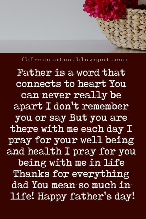 Happy Fathers Day Messages, Father is a word that connects to heart You can never really be apart I don't remember you or say But you are there with me each day I pray for your well being and health I pray for you being with me in life Thanks for everything dad You mean so much in life! Happy father's day!