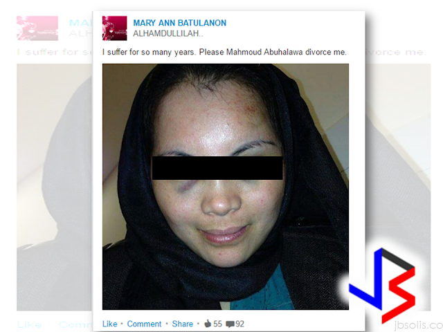 An OFW in Abu Dhabi,UAE,  turned to social media to expose the violence being done to him by her Jordanian husband.  Along with a close-up picture of her bruised face. The words: “I suffer for so many years. Please, Mahmoud Abuhalawa, divorce me,” can be read on the LinkedIn and Instagram profile of Mary Ann Batulanon.   "This has been going on for many years. He beats me up black and blue without any mercy. I cannot take it anymore," Batulanon, 30, told Khaleej Times over the phone. The mother of a four-year old girl has filed for divorce and the case is pending at the Abu Dhabi family court.  However, the husband, who works in a bank,  denied the allegations.  "It is not true. She hurts herself every time and goes to the court to file case against me," said the husband. Batulanon works as a receptionist in a car showroom in Abu Dhabi. She got married to Jordanian Abuhalawa in 2012, after converting to Islam.  Batulanon said that from the early days of their marriage, her husband started to hurt her. In fact, a medical record shows that she had bluish discoloration of the skin, bruises caused by external trauma.  Batulanon decided to live in a separate house last week because her husband hurt her again.  "All i want from him now is a divorce. he should also pay for my daughter's maintenance. I [turned] to social media so that the world [may know] what he [has been doing] to me," she said.  The husband said that he is willing to give her the divorce she is asking, but he will take a legal action against her if she slanders his name in social media.        Court documents tell that in 2016, Batulanon filed a divorce from her husband and applied for the custody of her 4 -year-old daughter but the couple was once reconciled and the domestic violence  charges against the husband has been dropped. However, the incident happened again just recently and batulanon again  ask for a divorce. Now, the family prosecution had forwarded the case to the court after the husband has failed to appear before the family guidance committee. RECOMMENDED: ON JAKATIA PAWA'S EXECUTION: "WE DID EVERYTHING.." -DFA  BELLO ASSURES DECISION ON MORATORIUM MAY COME OUT ANYTIME SOON  SEN. JOEL VILLANUEVA  SUPPORTS DEPLOYMENT BAN ON HSWS IN KUWAIT  AT LEAST 71 OFWS ON DEATH ROW ABROAD  DEPLOYMENT MORATORIUM, NOW! -OFW GROUPS  BE CAREFUL HOW YOU TREAT YOUR HSWS  PRESIDENT DUTERTE WILL VISIT UAE AND KSA, HERE'S WHY  MANPOWER AGENCIES AND RECRUITMENT COMPANIES TO BE HIT DIRECTLY BY HSW DEPLOYMENT MORATORIUM IN KUWAIT  UAE TO START IMPLEMENTING 5%VAT STARTING 2018  REMEMBER THIS 7 THINGS IF YOU ARE APPLYING FOR HOUSEKEEPING JOB IN JAPAN  KENYA , THE LEAST TOXIC COUNTRY IN THE WORLD; SAUDI ARABIA, MOST TOXIC   "JUNIOR CITIZEN "  BILL TO BENEFIT POOR FAMILIES