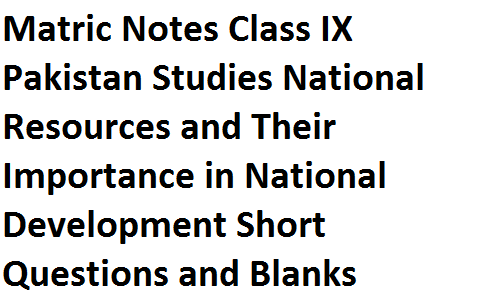 Matric Notes Class IX Pakistan Studies National Resources and Their Importance in National Development Short Questions and Blanks matric notes