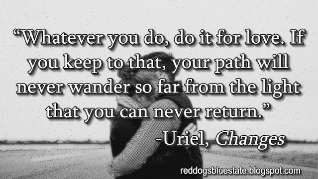 “Whatever you do, do it for love. If you keep to that, your path will never wander so far from the light that you can never return.” -Uriel, _Changes_