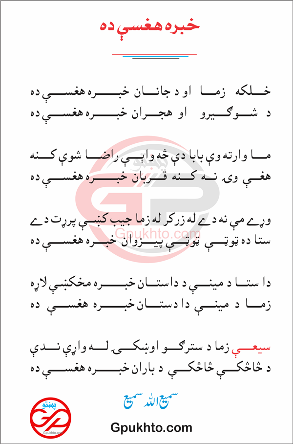 خــــــلکه    زمــــــا   او د جانــــــان  خبــــــــــــره هغســــــې ده د   شــــــوګــــــيرو     او  هجــــــران  خبــــــــــــره هغســــــې ده  مــــــا وارته وې بابا دې څه واېــــــې راضــــــا شوې کــــــنه هغــــې  وۍ  نــــه  کـــــنه  قــــــربان  خبــــــــــــره هغســــــې ده  وړے مې نه دے له زرکر له  زما جيب کښې پرړت دے ستا ده ټوټــــــې  ټوټــــــې پيــــــزوان  خبــــــره هغســــــې ده  دا ستــــا د مينــــــې د داستــــان خبــــــــــــره مخکښې لاړه زمــــــا  د  مينــــــې  دا دستــــــان خبــــــــــــره  هغســــــې   ده  سيعــــــې زما د سترګــــــو اوښکــــــۍ لــــــه واړې نــــــدې د څاڅکــــــې څاڅکــــــې  د باران خبــــــــــــره هغســــــې ده