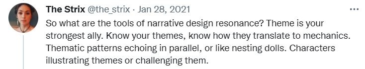Tweet from @the_strix: "So what are the tools of narrative design resonance? Theme is your strongest ally. Know your themes, know how they translate to mechanics. Thematic patterns echoing in parallel, or like nesting dolls. Characters illustrating themes or challenging them."