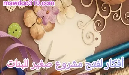 أفكار لفتح مشروع صغير للبنات