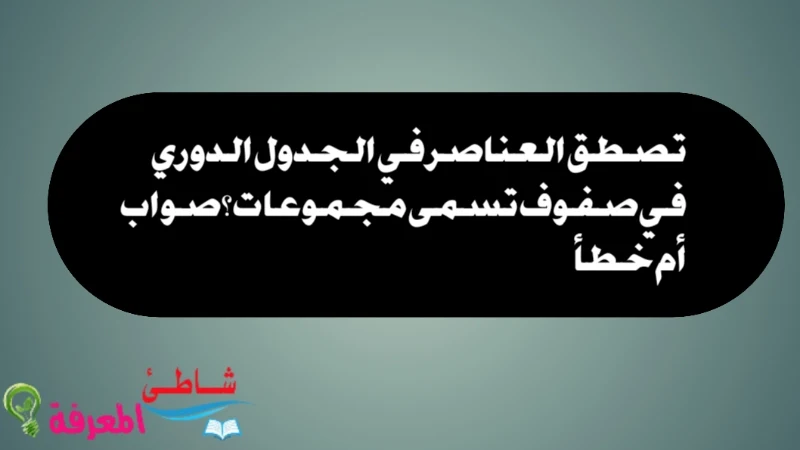 تصطف العناصر في الجدول الدوري في صفوف تسمى مجموعات؟ صواب أم خطأ