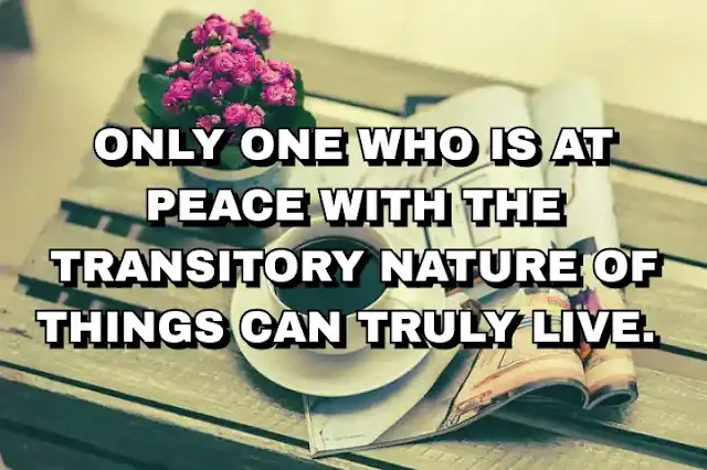 Only one who is at peace with the transitory nature of things can truly live.