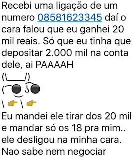 Recebi uma ligação de um número 08581623345 daí o cara falou que eu ganhei 20 mil reais. Só que eu tinha que depositar 2.000 mil na conta dele, ai paaaah eu mandei ele tirar dos 20 mil e mandar só os 18 pra mim.. ele desligou na minha cara. Não sabe nem negociar.