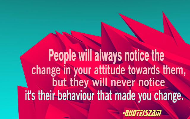 People will always notice the change in your attitude towards them, but they will never notice it's their behaviour that made you change.