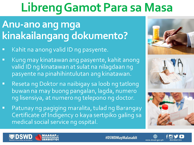 Free Medicine for the Poor A hindrance to the full recovery of many people who are burdened by illness is the ability to buy prescription drugs due to its high cost. In this situation, the first who are affected are our poor countrymen who are most in need of such medication, but has no money to buy them. President Duterte is aware of this situation, that is why through the President's Social Fund, he has allotted P1 Billion to fund the program Free Medicine of DSWD. Who are qualified to receive Free Medicine?  Families or individuals who are poor and indigent, vulnerable, or in a disadvantaged situation. Those who are from the informal sector, and the poor, according to the DSWD List. Individuals undergoing crisis as determined by Social Workers. Government employees including contractual workers. Relatives of soldiers and policemen who died or are injured in the line of duty. What are the required documents?  Any valid ID of the patient. If the patient has any representative, any valid ID of the representative as well as an authorization letter signed by the patient. Prescription of the Doctor that is within three months from the date of issue. It should bear the full name, signature, license number and phone number of the doctor. Proof of being indigent, like Barangay Certificate of Indigency or certificate coming from the Medical social service of the hospital. In which areas are the programs being implemented? University of the Philippines - Philippine General Hospital (UP-PGH), for NCR Region. Jose B. Lingad Memorial Hospital (JBLMH), City of San Fernando, Pampanga, for Region III. Western Visayas Medical Center (WVMC), Iloilo City, for Region VI. Vicente Sotto Memorial Medical Center (VSMMC), Cebu City, for Region VII. Southern Philippines Medical Center (SPMC), Davao City, for Region XI. Davao Regional Hospital (DRH), Tagum City, also for Region XI.  How is the program being implemented? Gather and complete all the documents needed. The patient or his/her representative should bring the prescription to the hospital pharmacy or to any accredited drug store. The pharmacy or drug store will issue a quotation for the required medicine. The patient or his/her representative will submit the quotation along with all the other documents to the DSWD Social Worker. The Social Worker will examine the documents and the patient's situation. If the patient is eligible for aid, the Social Worker will give a Guarantee Letter (GL) wherein the kind and number of medicine, as well as the equivalent value, are written. The patient or his/her representative will present the guarantee letter to the pharmacy or drug store. The pharmacy or drug store will then give the free medicine to the person bearing the letter. The pharmacist will take the letter and stamp it with "ISSUED". The patient or his/her representative may again request for free medicine after three months.