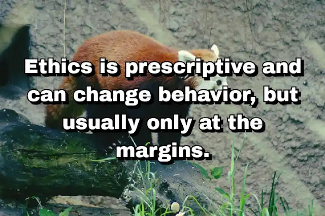 "Ethics is prescriptive and can change behavior, but usually only at the margins." ~ Dale Jamieson