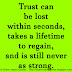 Trust can be lost within seconds, takes a lifetime to regain, and is still never as strong. 