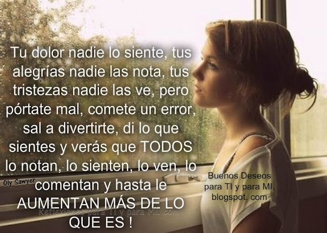 Tu dolor nadie lo siente, tus alegrías nadie las nota, tus tristezas nadie las ve, pero pórtate mal, comete un error,  sal a divertirte, di lo que sientes y verás que TODOS lo notan, lo sienten, lo ven, lo comentan y hasta le AUMENTAN MÁS DE LO QUE ES !