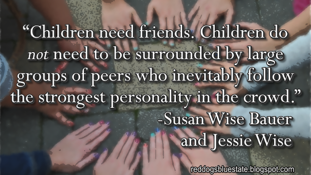 “Children need friends. Children do _not_ need to be surrounded by large groups of peers who inevitably follow the strongest personality in the crowd.” -Susan Wise Bauer and Jessie Wise