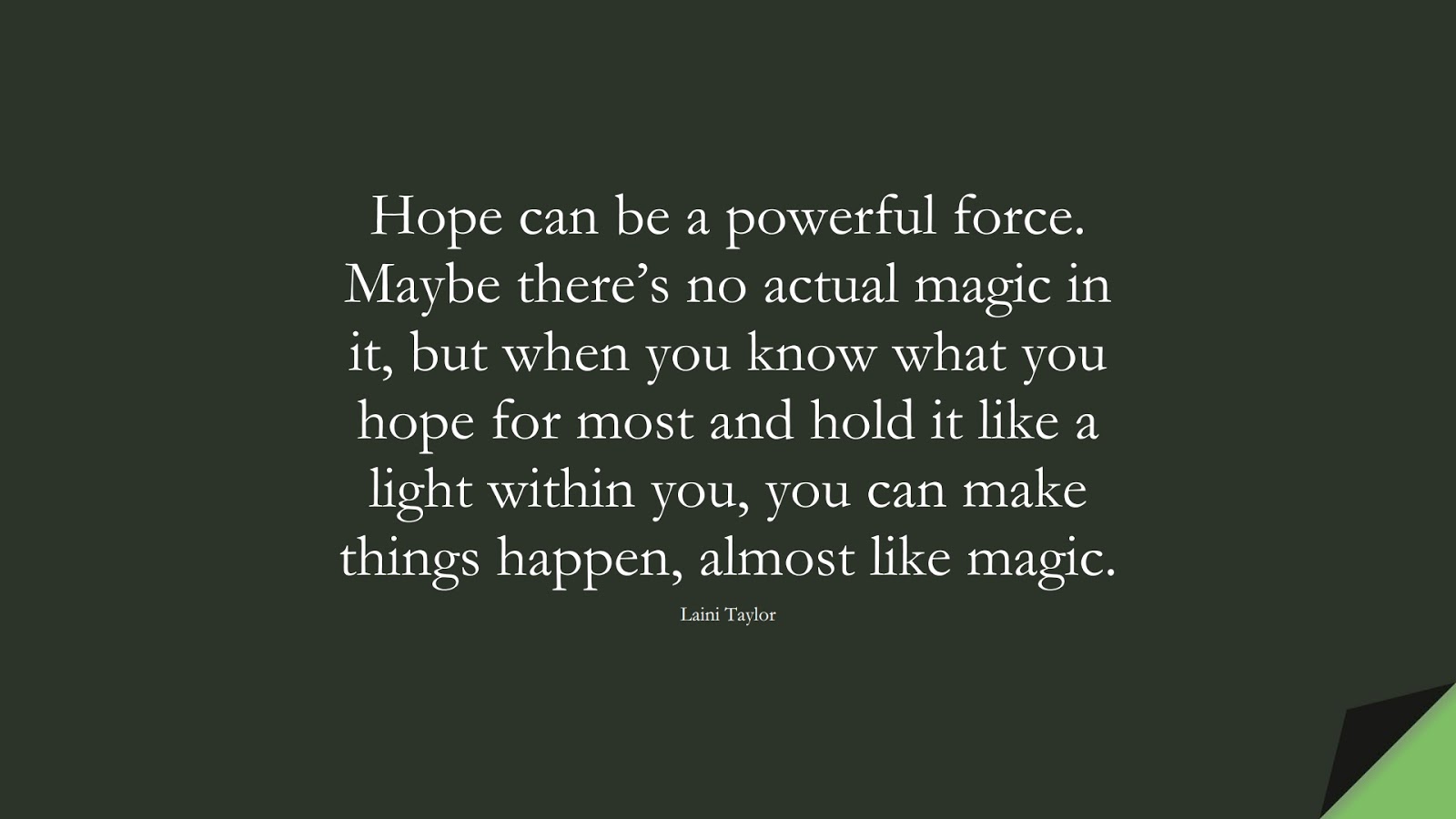 Hope can be a powerful force. Maybe there’s no actual magic in it, but when you know what you hope for most and hold it like a light within you, you can make things happen, almost like magic. (Laini Taylor);  #HopeQuotes