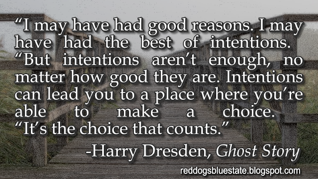 “I may have had good reasons. I may have had the best of intentions.  “But intentions aren’t enough, no matter how good they are. Intentions can lead you to a place where you’re able to make a choice.  “It’s the choice that counts.” -Harry Dresden, _Ghost Story_
