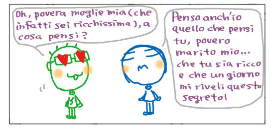 Oh, povera moglie mia (che infatti sei ricchissima), a cosa pensi? Penso anch’io quello che pensi tu, povero marito mio... che tu sia ricco e che un giorno mi riveli questo segreto!