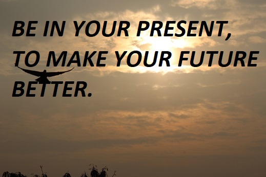 BE IN YOUR PRESENT, TO MAKE YOUR FUTURE BETTER.