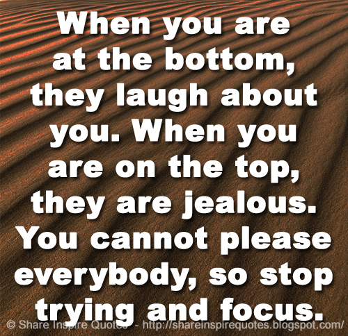 When you are at the bottom, they laugh about you. When you are on the top, they are jealous. You cannot please everybody, so stop trying and focus.