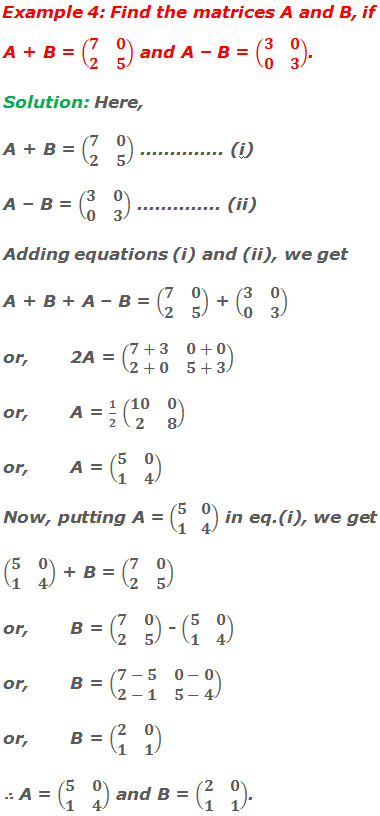 Example 4: Find the matrices A and B, if A + B = (■(7&0@2&5)) and A – B = (■(3&0@0&3)). Solution: Here, A + B = (■(7&0@2&5)) .............. (i) A – B = (■(3&0@0&3)) .............. (ii) Adding matrix equations (i) and (ii), we get A + B + A – B = (■(7&0@2&5)) + (■(3&0@0&3)) or,	2A = (■(7+3&0+0@2+0&5+3)) or,	A = 1/2 (■(10&0@2&8)) or,	A = (■(5&0@1&4)) Now, putting A = (■(5&0@1&4)) in matrix equation (i), we get (■(5&0@1&4)) + B = (■(7&0@2&5)) or,	B = (■(7&0@2&5)) - (■(5&0@1&4)) or,	B = (■(7-5&0-0@2-1&5-4)) or,	B = (■(2&0@1&1)) ∴ A = (■(5&0@1&4)) and B = (■(2&0@1&1)).