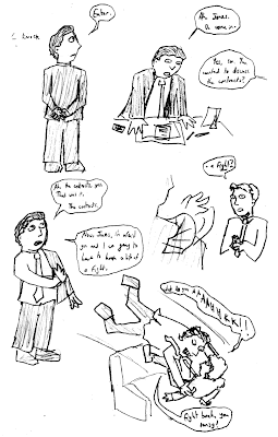 *knock* BOSS: Enter. Ah, Jones. Do come in. JONES: Yes, sir. You wanted to discuss the contracts? BOSS: Ah, the contracts, yes. That was it. The contracts. Now, Jones, I'm afraid you and I are going to have to have a bit of a fight. JONES: ...a fight? What do you AAAAHHKK!! BOSS: Fight back, you pansy!