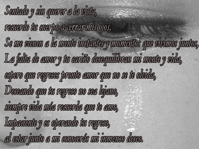 Sentado y sin querer a la vista, recuerdo tu cuerpo a cerrar mis ojos, Se me vienen a la mente instantes y momentos que vivimos juntos, La falta de amor y tu cariño desequilibran mi mente y vida, espero que regreses pronto amor que no se te olvida, Deseando que tu regreso no sea lejano, siempre vida mía recuerda que te amo, Impaciente y es operando tu regreso, al estar junto a mi conocerás mi inmenso deseo