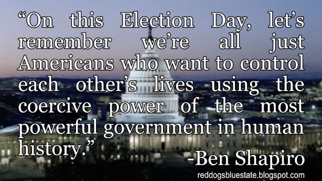 “On this Election Day, let’s remember we’re all just Americans who want to control each other’s lives using the coercive power of the most powerful government in human history.” -Ben Shapiro